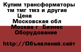 Купим трансформаторы тм тмг тмз и другие › Цена ­ 1 000 000 - Московская обл., Москва г. Бизнес » Оборудование   